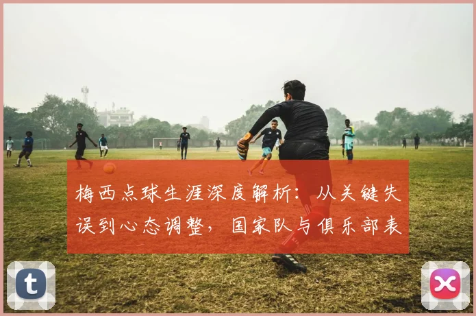 梅西点球生涯深度解析：从关键失误到心态调整，国家队与俱乐部表现全回顾