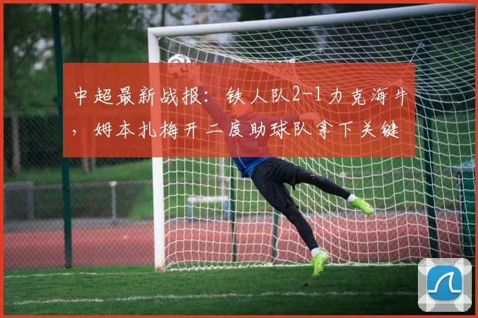 中超最新战报：铁人队2-1力克海牛，姆本扎梅开二度助球队拿下关键三分