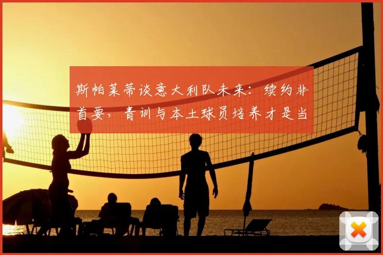 斯帕莱蒂谈意大利队未来:续约非首要,青训与本土球员培养才是当务之急