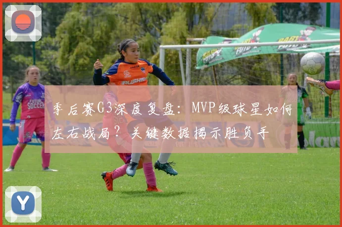 季后赛G3深度复盘：MVP级球星如何左右战局？关键数据揭示胜负手