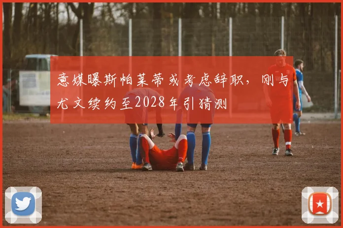 意媒曝斯帕莱蒂或考虑辞职，刚与尤文续约至2028年引猜测