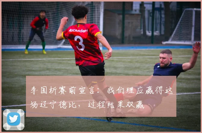 李国析赛前宣言：我们理应赢得这场辽宁德比，过程结果双赢