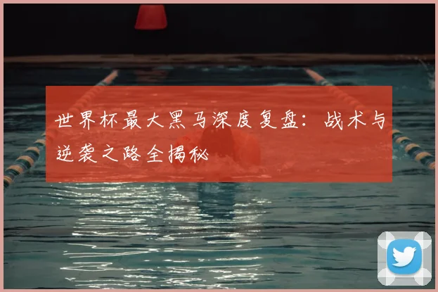 世界杯最大黑马深度复盘：战术与逆袭之路全揭秘