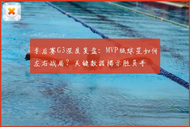 季后赛G3深度复盘:MVP级球星如何左右战局?关键数据揭示胜负手