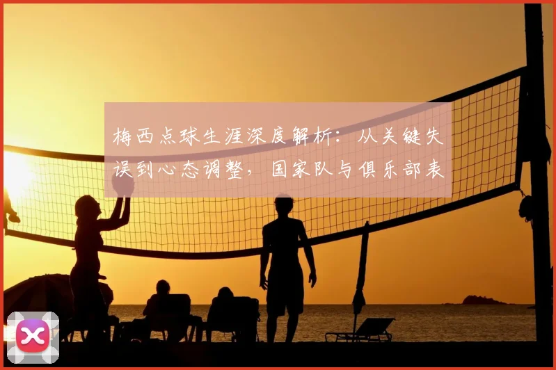 梅西点球生涯深度解析：从关键失误到心态调整，国家队与俱乐部表现全回顾